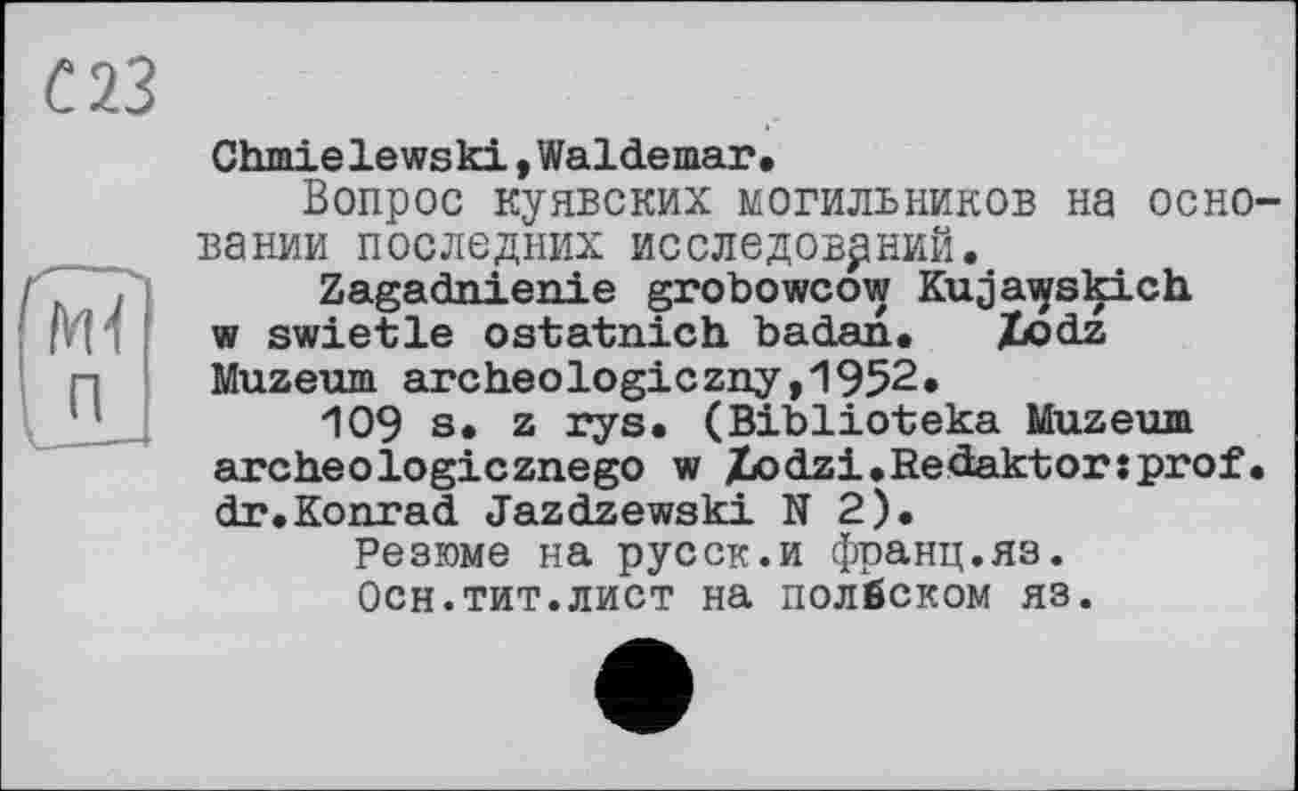 ﻿С 23
Wî
Chmielewski »Waldemar,
Вопрос куявских могильников на основании последних исследований,
Zagadnienie grobowcow Kuja^skich w swietle ostatnich badan, Xodz Muzeum archeologiczny,1952,
109 s, z rys. (Biblioteka Muzeum archeologicznego w Xodzi,Redaktor:prof• dr,Konrad Jazdzewski N 2),
Резюме на pyсск.и франц.яз.
Осн.тит.лист на полбском яз.